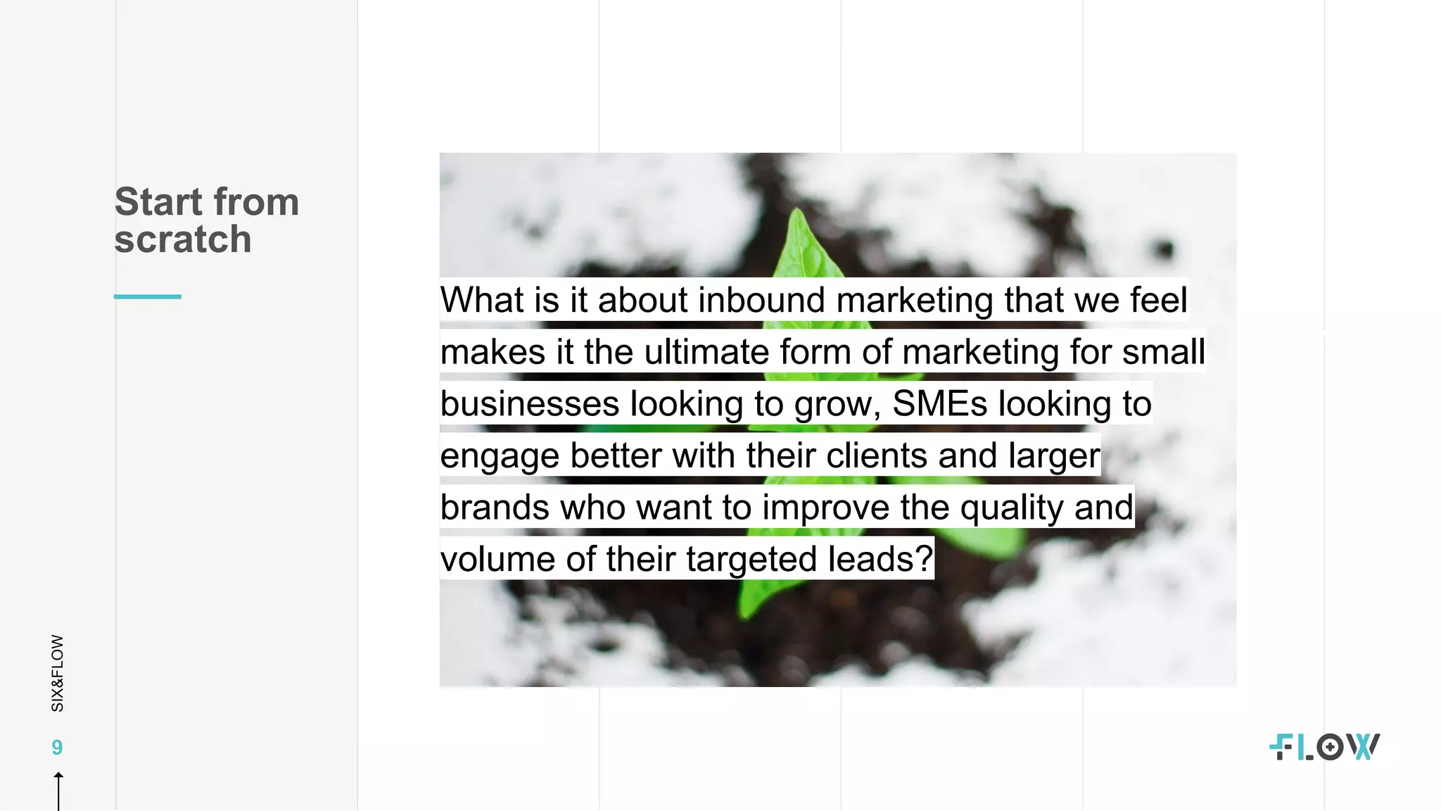 SIX&FLOW
9
What is it about inbound marketing that we feel
makes it the ultimate form of marketing for small
businesses looking to grow, SMEs looking to
engage better with their clients and larger
brands who want to improve the quality and
volume of their targeted leads?
Start from
scratch
 