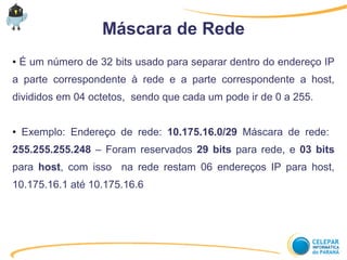 Máscara de Rede
● É um número de 32 bits usado para separar dentro do endereço IP
a parte correspondente à rede e a parte correspondente a host,
divididos em 04 octetos, sendo que cada um pode ir de 0 a 255.
● Exemplo: Endereço de rede: 10.175.16.0/29 Máscara de rede:
255.255.255.248 – Foram reservados 29 bits para rede, e 03 bits
para host, com isso na rede restam 06 endereços IP para host,
10.175.16.1 até 10.175.16.6
 