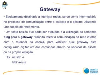 Gateway
● Equipamento destinado a interligar redes, serve como intermediário
no processo de comunicação entre a estação e o destino utilizando
uma tabela de roteamento.
● Um teste básico que pode ser efetuado é a utilização do comando
ping para o gateway, visando testar a comunicação da rede interna
com o roteador da escola, para verificar qual gateway está
configurado digitar um dos comandos abaixo no servidor da escola
ou na própria estação.
Ex: netstat -r
/sbin/route
 