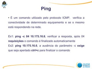 Ping
● É um comando utilizado pelo protocolo ICMP, verifica a
conectividade de determinado equipamento e se o mesmo
está respondendo na rede.
Ex1: ping -c 04 10.175.16.6, verificar a resposta, após 04
requisições o comando é finalizado automaticamente
Ex2: ping 10.175.16.6, a ausência do parâmetro -c exige
que seja apertado ctrl+c para finalizar o comando
 