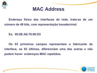 MAC Address
Endereço físico das interfaces de rede, trata-se de um
número de 48 bits, com representação hexadecimal.
Ex: 00:0E:A6:78:06:D3
Os 03 primeiros campos representam o fabricante da
interface, os 03 últimos, diferenciam uma das outras e não
podem haver endereços MAC repetidos.
 