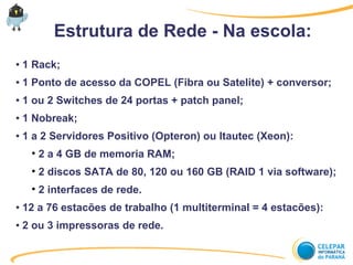 Estrutura de Rede - Na escola:
● 1 Rack;
● 1 Ponto de acesso da COPEL (Fibra ou Satelite) + conversor;
● 1 ou 2 Switches de 24 portas + patch panel;
● 1 Nobreak;
● 1 a 2 Servidores Positivo (Opteron) ou Itautec (Xeon):
• 2 a 4 GB de memoria RAM;
• 2 discos SATA de 80, 120 ou 160 GB (RAID 1 via software);
• 2 interfaces de rede.
● 12 a 76 estacões de trabalho (1 multiterminal = 4 estacões):
● 2 ou 3 impressoras de rede.
 