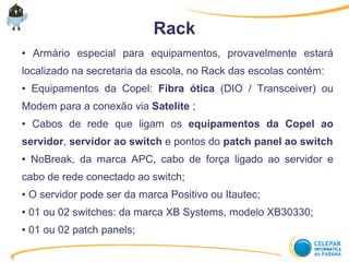 ● Armário especial para equipamentos, provavelmente estará
localizado na secretaria da escola, no Rack das escolas contém:
● Equipamentos da Copel: Fibra ótica (DIO / Transceiver) ou
Modem para a conexão via Satelite ;
● Cabos de rede que ligam os equipamentos da Copel ao
servidor, servidor ao switch e pontos do patch panel ao switch
● NoBreak, da marca APC, cabo de força ligado ao servidor e
cabo de rede conectado ao switch;
● O servidor pode ser da marca Positivo ou Itautec;
● 01 ou 02 switches: da marca XB Systems, modelo XB30330;
● 01 ou 02 patch panels;
Rack
 