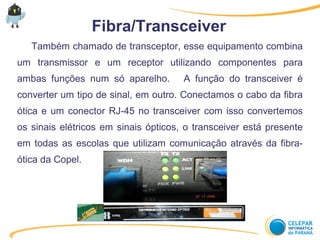 Fibra/Transceiver
Também chamado de transceptor, esse equipamento combina
um transmissor e um receptor utilizando componentes para
ambas funções num só aparelho. A função do transceiver é
converter um tipo de sinal, em outro. Conectamos o cabo da fibra
ótica e um conector RJ-45 no transceiver com isso convertemos
os sinais elétricos em sinais ópticos, o transceiver está presente
em todas as escolas que utilizam comunicação através da fibra-
ótica da Copel.
 