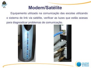 Modem/Satélite
Equipamento utilizado na comunicação das escolas utilizando
o sistema de link via satélite, verificar as luzes que estão acesas
para diagnosticar problemas de comunicação.
 