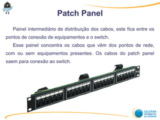 Patch Panel
Painel intermediário de distribuição dos cabos, este fica entre os
pontos de conexão de equipamentos e o switch.
Esse painel concentra os cabos que vêm dos pontos de rede,
com ou sem equipamentos presentes. Os cabos do patch panel
saem para conexão ao switch.
 