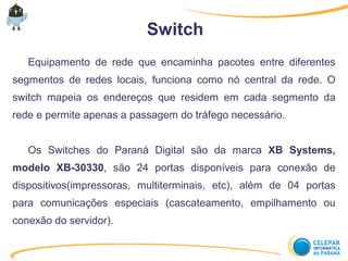 Switch
Equipamento de rede que encaminha pacotes entre diferentes
segmentos de redes locais, funciona como nó central da rede. O
switch mapeia os endereços que residem em cada segmento da
rede e permite apenas a passagem do tráfego necessário.
Os Switches do Paraná Digital são da marca XB Systems,
modelo XB-30330, são 24 portas disponíveis para conexão de
dispositivos(impressoras, multiterminais, etc), além de 04 portas
para comunicações especiais (cascateamento, empilhamento ou
conexão do servidor).
 