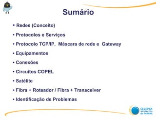 Sumário
● Redes (Conceito)
● Protocolos e Serviços
● Protocolo TCP/IP, Máscara de rede e Gateway
● Equipamentos
● Conexões
● Circuitos COPEL
● Satélite
● Fibra + Roteador / Fibra + Transceiver
● Identificação de Problemas
 