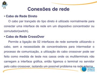 Conexões de rede
●
Cabo de Rede Direto
O cabo par trançado do tipo direto é utilizado normalmente para
conectar uma interface de rede em um dispositivo concentrador ou
comutador(switch).
●
Cabo de Rede CrossOver
Permite a ligação de 02 interfaces de rede somente utilizando o
cabo, sem a necessidade de concentradores para intermediar o
processo de comunicação, a utilização do cabo crossover pode ser
feito como medida de teste nos casos onde os multiterminais não
carregam a interface gráfica, então ligamos o terminal no servidor
pelo cabo crossover, isolando um possível problema na rede interna.
 