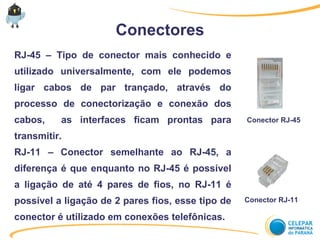 Conectores
RJ-45 – Tipo de conector mais conhecido e
utilizado universalmente, com ele podemos
ligar cabos de par trançado, através do
processo de conectorização e conexão dos
cabos, as interfaces ficam prontas para
transmitir.
RJ-11 – Conector semelhante ao RJ-45, a
diferença é que enquanto no RJ-45 é possível
a ligação de até 4 pares de fios, no RJ-11 é
possível a ligação de 2 pares fios, esse tipo de
conector é utilizado em conexões telefônicas.
Conector RJ-45
Conector RJ-11
 