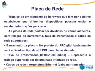 Placa de Rede
Trata-se de um elemento de hardware que tem por objetivo
estabelecer que diferentes dispositivos possam enviar e
receber informações pela rede.
As placas de rede podem ser divididas de várias maneiras,
com relação ao barramento, taxa de transmissão e cabos de
rede suportados:
● Barramento da placa – No projeto do PRDigital basicamente
será utilizado o tipo de slot PCI para placas de rede.
● Taxa de Transmissão(10/100/1000 mbps) – Representa o
tráfego suportado por determinada interface de rede.
● Cabos de rede – Arquitetura Ethernet (cabo par trançado)
 