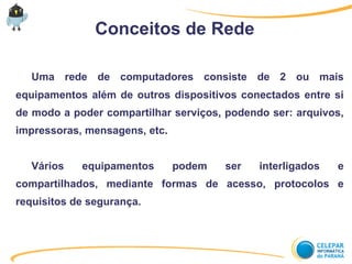 Conceitos de Rede
Uma rede de computadores consiste de 2 ou mais
equipamentos além de outros dispositivos conectados entre si
de modo a poder compartilhar serviços, podendo ser: arquivos,
impressoras, mensagens, etc.
Vários equipamentos podem ser interligados e
compartilhados, mediante formas de acesso, protocolos e
requisitos de segurança.
 