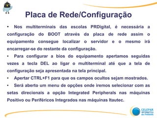 Placa de Rede/Configuração
● Nos multiterminais das escolas PRDigital, é necessária a
configuração do BOOT através da placa de rede assim o
equipamento consegue localizar o servidor e o mesmo irá
encarregar-se do restante da configuração.
● Para configurar a bios do equipamento apertamos seguidas
vezes a tecla DEL ao ligar o multiterminal até que a tela de
configuração seja apresentada na tela principal.
● Apertar CTRL+F1 para que os campos ocultos sejam mostrados.
● Será aberto um menu de opções onde iremos selecionar com as
setas direcionais a opção Integrated Peripherals nas máquinas
Positivo ou Periféricos Integrados nas máquinas Itautec.
 