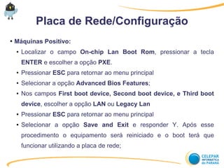 Placa de Rede/Configuração
● Máquinas Positivo:
● Localizar o campo On-chip Lan Boot Rom, pressionar a tecla
ENTER e escolher a opção PXE.
● Pressionar ESC para retornar ao menu principal
● Selecionar a opção Advanced Bios Features;
● Nos campos First boot device, Second boot device, e Third boot
device, escolher a opção LAN ou Legacy Lan
● Pressionar ESC para retornar ao menu principal
● Selecionar a opção Save and Exit e responder Y. Após esse
procedimento o equipamento será reiniciado e o boot terá que
funcionar utilizando a placa de rede;
 