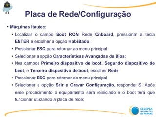 Placa de Rede/Configuração
● Máquinas Itautec:
● Localizar o campo Boot ROM Rede Onboard, pressionar a tecla
ENTER e escolher a opção Habilitado.
● Pressionar ESC para retornar ao menu principal
● Selecionar a opção Características Avançadas da Bios;
● Nos campos Primeiro dispositivo de boot, Segundo dispositivo de
boot, e Terceiro dispositivo de boot, escolher Rede
● Pressionar ESC para retornar ao menu principal
● Selecionar a opção Sair e Gravar Configuração, responder S. Após
esse procedimento o equipamento será reiniciado e o boot terá que
funcionar utilizando a placa de rede;
 