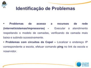 Identificação de Problemas
● Problemas de acesso a recursos de rede
(internet/sistemas/impressoras) - Executar o atendimento
respeitando o modelo de camadas, verificando da camada mais
baixa e subindo sucessivamente.
● Problemas com circuitos da Copel – Localizar o endereço IP
correspondente a escola, efetuar comando ping no link da escola e
noservidor.
 