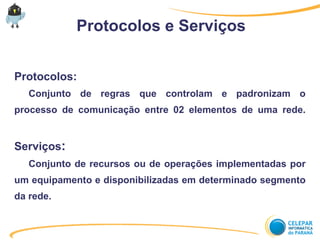Protocolos e Serviços
Protocolos:
Conjunto de regras que controlam e padronizam o
processo de comunicação entre 02 elementos de uma rede.
Serviços:
Conjunto de recursos ou de operações implementadas por
um equipamento e disponibilizadas em determinado segmento
da rede.
 