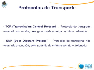 Protocolos de Transporte
● TCP (Transmission Control Protocol) – Protocolo de transporte
orientado a conexão, com garantia de entrega correta e ordenada.
● UDP (User Diagram Protocol) - Protocolo de transporte não
orientado a conexão, sem garantia de entrega correta e ordenada.
 