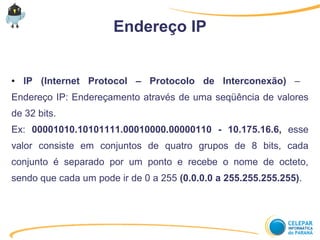 Endereço IP
● IP (Internet Protocol – Protocolo de Interconexão) –
Endereço IP: Endereçamento através de uma seqüência de valores
de 32 bits.
Ex: 00001010.10101111.00010000.00000110 - 10.175.16.6, esse
valor consiste em conjuntos de quatro grupos de 8 bits, cada
conjunto é separado por um ponto e recebe o nome de octeto,
sendo que cada um pode ir de 0 a 255 (0.0.0.0 a 255.255.255.255).
 
