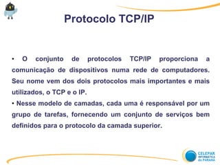Protocolo TCP/IP
● O conjunto de protocolos TCP/IP proporciona a
comunicação de dispositivos numa rede de computadores.
Seu nome vem dos dois protocolos mais importantes e mais
utilizados, o TCP e o IP.
● Nesse modelo de camadas, cada uma é responsável por um
grupo de tarefas, fornecendo um conjunto de serviços bem
definidos para o protocolo da camada superior.
 
