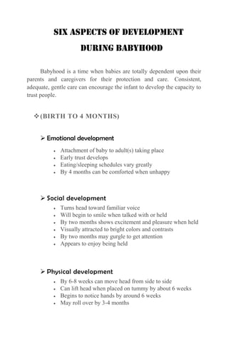 Six Aspects of Development
During Babyhood
Babyhood is a time when babies are totally dependent upon their
parents and caregivers for their protection and care. Consistent,
adequate, gentle care can encourage the infant to develop the capacity to
trust people.

 (BIRTH TO 4 MONTHS)
 Emotional development
Attachment of baby to adult(s) taking place
Early trust develops
Eating/sleeping schedules vary greatly
By 4 months can be comforted when unhappy

 Social development
Turns head toward familiar voice
Will begin to smile when talked with or held
By two months shows excitement and pleasure when held
Visually attracted to bright colors and contrasts
By two months may gurgle to get attention
Appears to enjoy being held

 Physical development
By 6-8 weeks can move head from side to side
Can lift head when placed on tummy by about 6 weeks
Begins to notice hands by around 6 weeks
May roll over by 3-4 months

 