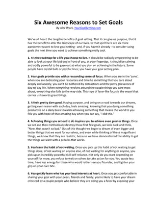 Six Awesome Reasons to Set Goals
                        By Alex Work, YourGoalSetting.com


We've all heard the tangible benefits of goal setting. That it can give us purpose, that it
has the benefit to alter the landscape of our lives. In that spirit here are six more
awesome reasons to love goal setting - and, if you haven't already - to consider using
goals the next time you want to achieve something really cool.

1. It's the roadmap for a life you choose to live. It should be radically empowering to be
able to look at your life laid out in front of you, at your fingertips. It should be calming
and oddly powerful to be gaze out at what you plan on achieving in the future. Some
people have crystal balls or psychic lines; you have your goal setting plan.

2. Your goals provide you with a resounding sense of focus. When you are in the 'zone',
when you are dedicating your resources and time to something that you care about
deeply and acutely, you can't be bothered by distractions and the petty grievances of
day-to-day life. When everything revolves around the couple things you care most
about, everything else falls to the way-side. This type of laser-like focus is the vessel that
carries us towards great things.

3. It feels pretty darn good. Having purpose, and being on a road towards our dreams,
getting ever nearer with each day, feels amazing. Knowing that you doing something
productive on a daily basis towards achieving something that means the world to you
fills you with hope of that amazing day when you can say, "I did this."

4. Achieving things you set out to do inspires you to achieve even greater things. Once
we set and then methodically destroy those first few goals, we look back and think,
"Now, that wasn't so bad." Out of this thought we begin to dream of even bigger and
better things that we want for ourselves, and even while thinking of these magnificent
things, we know that they are realistic, because we have demonstrated the ability to get
the things we want with a process that works.

5. You learn the habit of not waiting. Once you pick up this habit of not waiting to get
things done, of not waiting on anyone else, of not waiting for anything or anyone, you
pick up an incredibly powerful skill-self-reliance. Not only do you start depending on
yourself for more, you refuse to wait on others to take action for you. You waste less
time, have less energy for those who would rather see you flounder, and tighten your
grip on your own fate.

6. You quickly learn who has your best interests at heart. Once you get comfortable in
sharing your goal with your peers, friends and family, you're likely to have your dream
criticized by a couple people who believe they are doing you a favor by exposing your
 