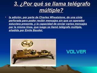 3. ¿Por qué se llama telégrafo
                 múltiple?
•   la adición, por parte de Charles Wheatstone, de una cinta
    perforada para poder recibir mensajes sin que un operador
    estuviera presente, y la capacidad de enviar varios mensajes
    por la misma línea, que luego se llamó telégrafo múltiple,
    añadida por Emile Baudot.




                                                volver
 