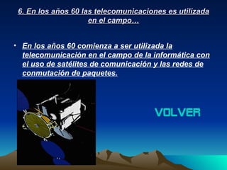 6. En los años 60 las telecomunicaciones es utilizada
                     en el campo…


• En los años 60 comienza a ser utilizada la
  telecomunicación en el campo de la informática con
  el uso de satélites de comunicación y las redes de
  conmutación de paquetes.




                                      volver
 