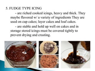 5. FUDGE TYPE ICING
- are riched cooked icings, heavy and thick. They
maybe flavored w/ a variety of ingredients They are
used on cup cakes; layer cakes and loaf cakes.
- are stable and hold up well on cakes and in
storage stored icings must be covered tightly to
prevent drying and crusting.
 
