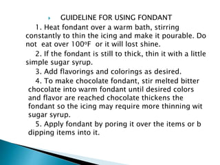  GUIDELINE FOR USING FONDANT
1. Heat fondant over a warm bath, stirring
constantly to thin the icing and make it pourable. Do
not eat over 100oF or it will lost shine.
2. If the fondant is still to thick, thin it with a little
simple sugar syrup.
3. Add flavorings and colorings as desired.
4. To make chocolate fondant, stir melted bitter
chocolate into warm fondant until desired colors
and flavor are reached chocolate thickens the
fondant so the icing may require more thinning wit
sugar syrup.
5. Apply fondant by poring it over the items or b
dipping items into it.
 