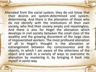 Alienated from the social system, they do not know that
their desires are system-determined and system-
determining. And there is the alienation of those who
do not identify with the institutions of their own
society, who find their society empty and meaningless.
And there is also for Hegel the alienation which
develops in civil society between the small class of the
wealthy and the growing discontent of the large class
of impoverished workers. The most profound alienation
of all in Hegel's thought is the alienation or
estrangement between my consciousness and its
objects, in which I am aware of the otherness of the
object and seek in a variety of ways to overcome its
alienation by mastering it, by bringing it back into
myself in some way.
 