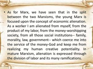 • As for Marx, we have seen that in the split
between the two Marxisms, the young Marx is
focused upon the concept of economic alienation.
As a worker I am alienated from myself, from the
product of my labor, from the money-worshipping
society, from all those social institutions-- family,
morality, law, government-- which coerce me into
the service of the money-God and keep me from
realizing my human creative potentiality. In
mature Marxism, alienation is expressed through
the division of labor and its many ramifications.
 