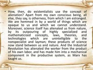 • How, then, do existentialists use the concept of
alienation? Apart from my own conscious being, all
else, they say, is otherness, from which I am estranged.
We are hemmed in by a world of things which are
opaque to us and which we cannot understand.
Moreover, science itself has alienated us from nature,
by its outpouring of highly specialized and
mathematicized concepts, laws, theories, and
technologies which are unintelligible to the
nonspecialist and layman; these products of science
now stand between us and nature. And the Industrial
Revolution has alienated the worker from the product
of his own labor, and has made him into a mechanical
component in the productive system, as Marx has
taught us.
 