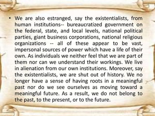 • We are also estranged, say the existentialists, from
human institutions-- bureaucratized government on
the federal, state, and local levels, national political
parties, giant business corporations, national religious
organizations -- all of these appear to be vast,
impersonal sources of power which have a life of their
own. As individuals we neither feel that we are part of
them nor can we understand their workings. We live
in alienation from our own institutions. Moreover, say
the existentialists, we are shut out of history. We no
longer have a sense of having roots in a meaningful
past nor do we see ourselves as moving toward a
meaningful future. As a result, we do not belong to
the past, to the present, or to the future.
 