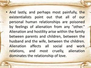 • And lastly, and perhaps most painfully, the
existentialists point out that all of our
personal human relationships are poisoned
by feelings of alienation from any "other."
Alienation and hostility arise within the family
between parents and children, between the
husband and the wife, between the children.
Alienation affects all social and work
relations, and most cruelly, alienation
dominates the relationship of love.
 