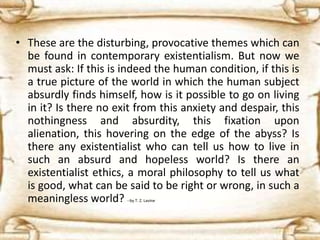 • These are the disturbing, provocative themes which can
be found in contemporary existentialism. But now we
must ask: If this is indeed the human condition, if this is
a true picture of the world in which the human subject
absurdly finds himself, how is it possible to go on living
in it? Is there no exit from this anxiety and despair, this
nothingness and absurdity, this fixation upon
alienation, this hovering on the edge of the abyss? Is
there any existentialist who can tell us how to live in
such an absurd and hopeless world? Is there an
existentialist ethics, a moral philosophy to tell us what
is good, what can be said to be right or wrong, in such a
meaningless world? --by T. Z. Lavine
 
