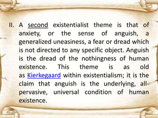 II. A second existentialist theme is that of
anxiety, or the sense of anguish, a
generalized uneasiness, a fear or dread which
is not directed to any specific object. Anguish
is the dread of the nothingness of human
existence. This theme is as old
as Kierkegaard within existentialism; it is the
claim that anguish is the underlying, all-
pervasive, universal condition of human
existence.
 