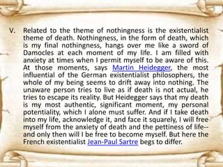 V. Related to the theme of nothingness is the existentialist
theme of death. Nothingness, in the form of death, which
is my final nothingness, hangs over me like a sword of
Damocles at each moment of my life. I am filled with
anxiety at times when I permit myself to be aware of this.
At those moments, says Martin Heidegger, the most
influential of the German existentialist philosophers, the
whole of my being seems to drift away into nothing. The
unaware person tries to live as if death is not actual, he
tries to escape its reality. But Heidegger says that my death
is my most authentic, significant moment, my personal
potentiality, which I alone must suffer. And if I take death
into my life, acknowledge it, and face it squarely, I will free
myself from the anxiety of death and the pettiness of life--
and only then will I be free to become myself. But here the
French existentialist Jean-Paul Sartre begs to differ.
 