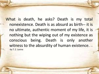 What is death, he asks? Death is my total
nonexistence. Death is as absurd as birth-- it is
no ultimate, authentic moment of my life, it is
nothing but the wiping out of my existence as
conscious being. Death is only another
witness to the absurdity of human existence. ---
-by T. Z. Lavine
 