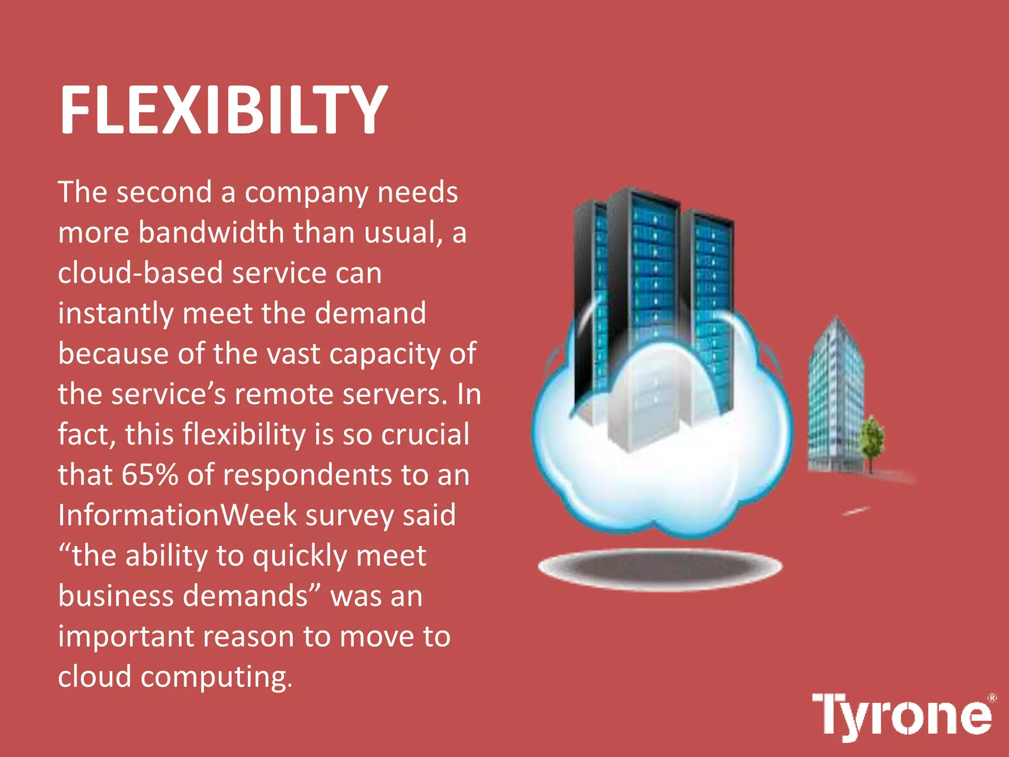 FLEXIBILTY
The second a company needs
more bandwidth than usual, a
cloud-based service can
instantly meet the demand
because of the vast capacity of
the service’s remote servers. In
fact, this flexibility is so crucial
that 65% of respondents to an
InformationWeek survey said
“the ability to quickly meet
business demands” was an
important reason to move to
cloud computing.