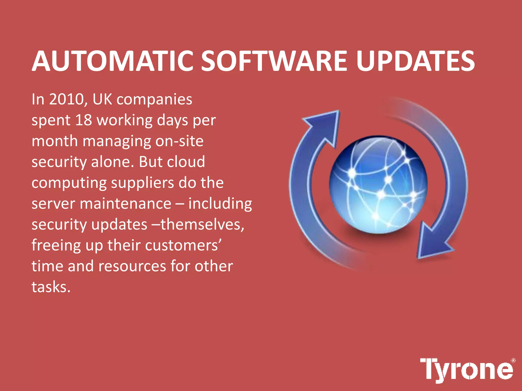 AUTOMATIC SOFTWARE UPDATES
In 2010, UK companies
spent 18 working days per
month managing on-site
security alone. But cloud
computing suppliers do the
server maintenance – including
security updates –themselves,
freeing up their customers’
time and resources for other
tasks.