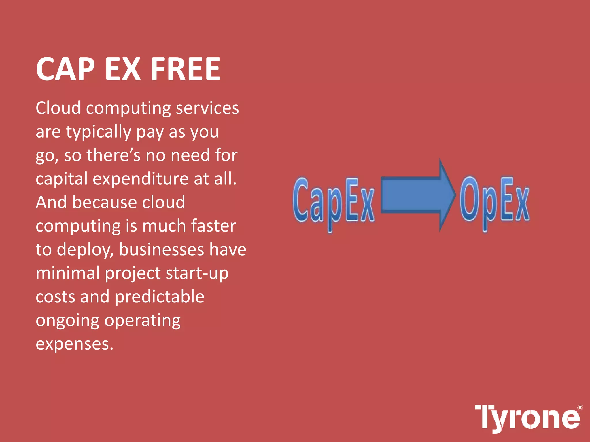 CAP EX FREE
Cloud computing services
are typically pay as you
go, so there’s no need for
capital expenditure at all.
And because cloud
computing is much faster
to deploy, businesses have
minimal project start-up
costs and predictable
ongoing operating
expenses.