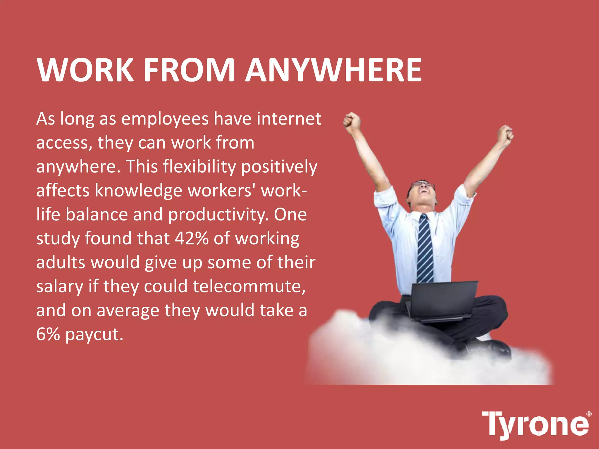 WORK FROM ANYWHERE
As long as employees have internet
access, they can work from
anywhere. This flexibility positively
affects knowledge workers' work-
life balance and productivity. One
study found that 42% of working
adults would give up some of their
salary if they could telecommute,
and on average they would take a
6% paycut.