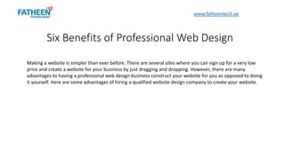 Making a website is simpler than ever before. There are several sites where you can sign up for a very low
price and create a website for your business by just dragging and dropping. However, there are many
advantages to having a professional web design business construct your website for you as opposed to doing
it yourself. Here are some advantages of hiring a qualified website design company to create your website.
Six Benefits of Professional Web Design
www.fatheentech.ae
 
