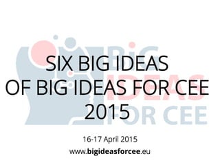 SIX BIG IDEAS
OF BIG IDEAS FOR CEE
2015
www.bigideasforcee.eu
16-17 April 2015
 