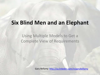 Six Blind Men and an Elephant Using Multiple Models to Get a Complete View of Requirements Gary Bellamy  http://ca.linkedin.com/in/garybellamy 