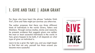 1. GIVE AND TAKE | ADAM GRANT
For those who have heart the phrase “assholes finish
first”, Give and Take might just convince you otherwise.
The author proposes that there are three different
kinds of individuals in the world: Givers, Takers and
Matchers. Through various studies, stories and research,
he presents evidence that suggests givers are neither
the most or least successful individuals in the world. In
fact, givers happen to be both, it all depends on what
type of giver an individual is.
Learn to be a giver the right way, and you might begin
to find that not only yourself but those around you
become more successful.
 