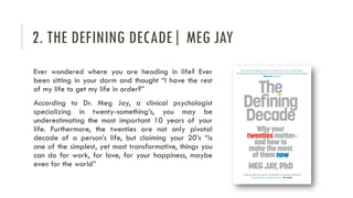 2. THE DEFINING DECADE| MEG JAY
Ever wondered where you are heading in life? Ever
been sitting in your dorm and thought “I have the rest
of my life to get my life in order?”
According to Dr. Meg Jay, a clinical psychologist
specializing in twenty-something’s, you may be
underestimating the most important 10 years of your
life. Furthermore, the twenties are not only pivotal
decade of a person’s life, but claiming your 20’s “is
one of the simplest, yet most transformative, things you
can do for work, for love, for your happiness, maybe
even for the world”
 