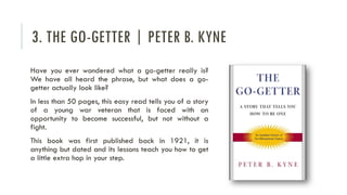 3. THE GO-GETTER | PETER B. KYNE
Have you ever wondered what a go-getter really is?
We have all heard the phrase, but what does a go-
getter actually look like?
In less than 50 pages, this easy read tells you of a story
of a young war veteran that is faced with an
opportunity to become successful, but not without a
fight.
This book was first published back in 1921, it is
anything but dated and its lessons teach you how to get
a little extra hop in your step.
 