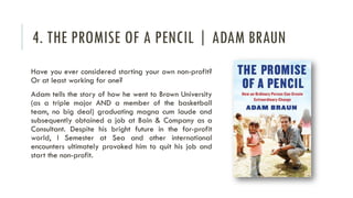 4. THE PROMISE OF A PENCIL | ADAM BRAUN
Have you ever considered starting your own non-profit?
Or at least working for one?
Adam tells the story of how he went to Brown University
(as a triple major AND a member of the basketball
team, no big deal) graduating magna cum laude and
subsequently obtained a job at Bain & Company as a
Consultant. Despite his bright future in the for-profit
world, I Semester at Sea and other international
encounters ultimately provoked him to quit his job and
start the non-profit.
 